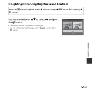 Page 77E27
Reference Section
D-Lighting: Enhancing  Brightness and Contrast
Use the multi selector HI to select  OK and press 
the  k button.
•The edited version is displayed on the right.
• To exit without saving the copy, select  Cancel and press the 
k button.
Press the  c button (playback mode)  M select an image  M d  button M  D-Lighting  M 
k  button
D-Lighting
OK
Cancel 