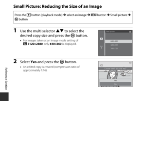 Page 80E30
Reference Section
Small Picture: Reducing the Size of an Image
1Use the multi selector  HI to select the 
desired copy size and press the  kbutton.
•For images taken at an  image mode setting of 
z 5120×2880, only  640×360 is displayed.
2Select Yes and press the  k button.
•An edited copy is created (compression ratio of 
approximately 1:16).
Press the c  button (playback mode)  M select an image  M d  button  M Small picture  M 
k  button
Small picture
640×480
320×240
160×120
Ye s
No
Create small...