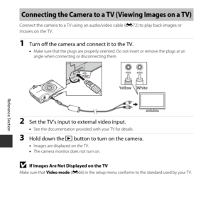 Page 82E32
Reference Section
Connect the camera to a TV using an audio/video cable ( E72) to play back images or 
movies on the TV.
1Turn off the camera and connect it to the TV.
• Make sure that the plugs are properly oriented . Do not insert or remove the plugs at an 
angle when connecting or disconnecting them.
2Set the TV’s input to external video input.
• See the documentation provided with your TV for details.
3Hold down the  c button to turn on the camera.
•Images are displayed on the TV.
• The camera...