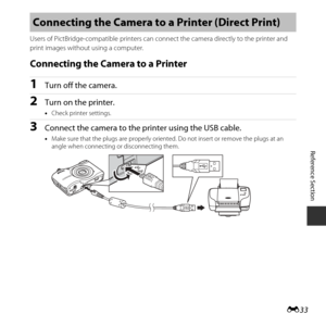 Page 83E33
Reference Section
Users of PictBridge-compatible  printers can connect the camera  directly to the printer and 
print images without using a computer.
Connecting the Camera to a Printer
1Turn off the camera.
2Turn on the printer.
• Check printer settings.
3Connect the camera to the printer using the USB cable.
•Make sure that the plugs are properly oriented . Do not insert or remove the plugs at an 
angle when connecting or disconnecting them.
Connecting the Camera to  a Printer (Direct Print) 