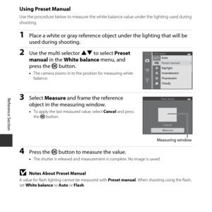 Page 96E46
Reference Section
Using Preset Manual
Use the procedure below to measure the white balance value under the lighting used during 
shooting.
1Place a white or gray reference object  under the lighting that will be 
used during shooting.
2Use the multi selector  HI to select  Preset 
manual  in the White balance  menu, and 
press the  k button.
•The camera zooms in to the  position for measuring white 
balance.
3Select  Measure  and frame the reference 
object in the measuring window.
• To apply the...