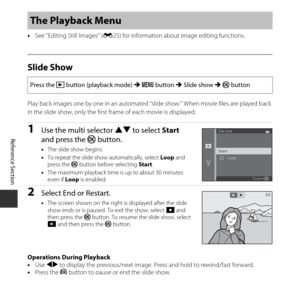 Page 100E50
Reference Section
•See “Editing Still Images” ( E25) for information about image editing functions.
Slide Show
Play back images one by one in an automated “slide show.” When movie files are played back 
in the slide show, only the first frame of each movie is displayed.
1Use the multi selector  HI to select  Start 
and press the  k button.
•The slide show begins.
• To repeat the slide show automatically, select  Loop and 
press the  k button before selecting  Start.
• The maximum playback time is up...