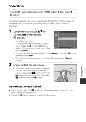 Page 11191
Using Menus
Slide Show
Play back images one by one in an automated “slide show.” When movie files 
are played back in the slide show, only the first frame of each movie is 
displayed.
1Use the multi selector  HI to 
select  Start and press the 
k button.
•The slide show begins.
• To change the interval between images, 
select  Frame intvl , press the k  button, 
and specify the desired interval time before 
selecting  Start.
• To repeat the slide show automatically, select  Loop and press the  k...