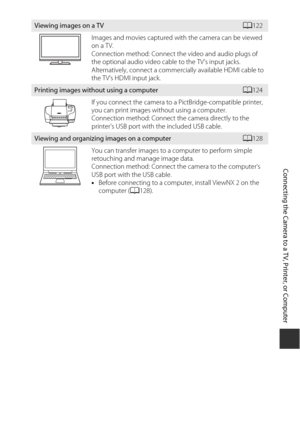 Page 141121
Connecting the Camera to a TV, Printer, or Computer
Viewing images on a TVA122
Images and movies captured with the camera can be viewed 
on a TV.
Connection method: Connect th e video and audio plugs of 
the optional audio video cable to the TV’s input jacks. 
Alternatively, connect a commercially available HDMI cable to 
the TV’s HDMI input jack.
Printing images without using a computerA 124
If you connect the camera to a PictBridge-compatible printer, 
you can print images without using a...