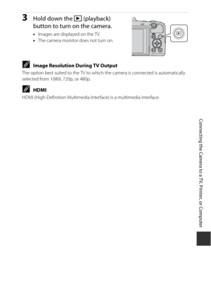 Page 143123
Connecting the Camera to a TV, Printer, or Computer
3Hold down the c (playback) 
button to turn on the camera.
• Images are displayed on the TV.
• The camera monitor does not turn on.
CImage Resolution During TV Output
The option best suited to the TV to whic h the camera is connected is automatically 
selected from 1080i, 720p, or 480p.
CHDMI
HDMI (High-Definition Multimedia Interface) is a multimedia interface. 