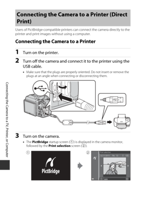 Page 144124
Connecting the Camera to a TV, Printer, or Computer
Users of PictBridge-compatible printers can connect the camera directly to the 
printer and print images without using a computer.
Connecting the Camera to a Printer
1Turn on the printer.
2Turn off the camera and connec t it to the printer using the 
USB cable.
• Make sure that the plugs  are properly oriented. Do  not insert or remove the 
plugs at an angle when connecting or disconnecting them.
3Turn on the camera.
• The  PictBridge  startup...