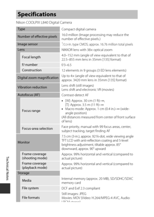 Page 166Technical Notes
146
Nikon COOLPIX L840 Digital Camera
Specifications
TypeCompact digital camera
Number of effective pixels16.0 million (Image processing may reduce the 
number of effective pixels.)
Image sensor1/2.3-in. type CMOS; approx. 16.76 million total pixels
Lens
NIKKOR lens with 38× optical zoom
Focal length 4.0–152 mm (angle of view equivalent to that of 
22.5–855 mm lens in 35mm [135] format)
f/-number
f/3–6.5
Construction12 elements in 9 groups (3 ED lens elements)
Digital zoom magnification...