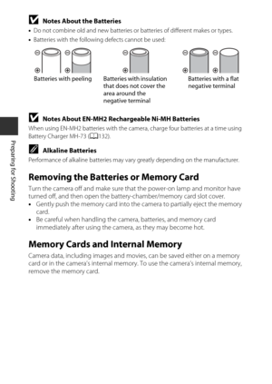 Page 288
Preparing for Shooting
BNotes About the Batteries
•Do not combine old and new batteries or  batteries of different makes or types.
• Batteries with the following defects cannot be used:
BNotes About EN-MH2 Rechargeable Ni-MH Batteries
When using EN-MH2 batteries with the camera , charge four batteries at a time using 
Battery Charger MH-73 ( A132).
CAlkaline Batteries
Performance of alkaline batteries may vary  greatly depending on the manufacturer.
Removing the Batteries or Memory Card
Turn the camera...