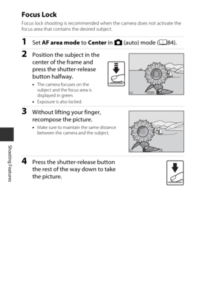 Page 7454
Shooting Features
Focus Lock
Focus lock shooting is recommended when the camera does not activate the 
focus area that contains the desired subject.
1Set AF area mode  to Center in A  (auto) mode ( A84).
2Position the subject in the 
center of the frame and 
press the shutter-release 
button halfway.
•The camera focuses on the 
subject and the focus area is 
displayed in green.
• Exposure is also locked.
3Without lifting your finger, 
recompose the picture.
•Make sure to maintain the same distance...