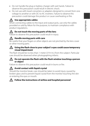 Page 9vii
Introduction
•Do not handle the plug or battery  charger with wet hands. Failure to 
observe this precaution could result in electric shock.
• Do not use with travel converters or adapters designed to convert from one 
voltage to another or with DC-to-AC inverters. Failure to observe this 
precaution could damage the product or cause overheating or fire.
Use appropriate cables
When connecting cables to the input and output jacks, use only the cables 
provided or sold by Nikon for the purpose, to...