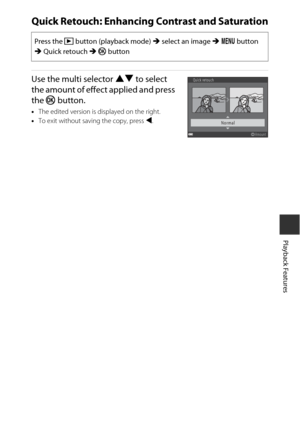 Page 8363
Playback Features
Quick Retouch: Enhancing Contrast and Saturation
Use the multi selector HI to select 
the amount of effect applied and press 
the  kbutton.
•The edited version is displayed on the right.
• To exit without saving the copy, press  J.
Press the  c button (playback mode)  M select an image  M d  button 
M  Quick retouch  M k  button
Quick retouch
Normal
Amount 