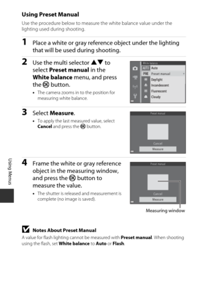 Page 10080
Using Menus
Using Preset Manual
Use the procedure below to measure the white balance value under the 
lighting used during shooting.
1Place a white or gray reference object under the lighting 
that will be used during shooting.
2Use the multi selector HI to 
select  Preset manual  in the 
White balance  menu, and press 
the  k button.
•The camera zooms in to the position for 
measuring white balance.
3Select  Measure .
•To apply the last measured value, select 
Cancel  and press the  k button.
4Frame...