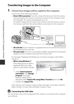 Page 11496
Connecting the Camera to a TV, Computer, or Printer
Transferring Images to the Computer
1Choose how images will be copied to the computer.
Choose one of the following methods:
• Direct USB connection: Turn the camera off and ensure that the memory 
card is inserted in the camera. Connect the camera to the computer using 
the USB cable. The camera automatically turns on. 
To transfer images that are saved in  the camera’s internal memory, remove 
the memory card from the camera be fore connecting it to...