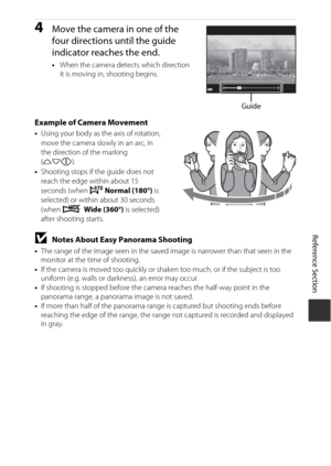 Page 119Reference Section
E3
4Move the camera in one of the 
four directions until the guide 
indicator reaches the end.
•When the camera dete cts which direction 
it is moving in, shooting begins.
Example of Camera Movement• Using your body as th e axis of rotation, 
move the camera slowly in an arc, in 
the direction of the marking 
( KLJI ).
• Shooting stops if the guide does not 
reach the edge within about 15 
seconds (when 
W Normal (180°) is 
selected) or within about 30 seconds 
(when 
X  Wide (360°) is...