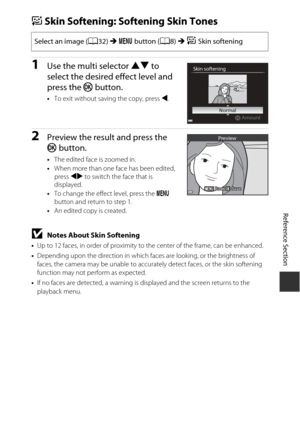 Page 125Reference Section
E9
eSkin Softening: Softening Skin Tones
1Use the multi selector  HI to 
select the desired effect level and 
press the  k button.
•To exit without saving the copy, press  J.
2Preview the result and press the 
k  button.
•The edited face is zoomed in.
• When more than one face has been edited, 
press  JK to switch the face that is 
displayed.
• To change the effect level, press the  d 
button and return to step 1.
• An edited copy is created.
BNotes About Skin Softening
•Up to 12 faces,...