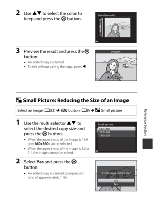 Page 127Reference Section
E11
2Use  HI  to select the color to 
keep and press the  k button.
3Preview the result and press the  k 
button.
• An edited copy is created.
• To exit without saving the copy, press  J.
g Small Picture: Reducing the Size of an Image
1Use the multi selector HI  to 
select the desired copy size and 
press the  k button.
•When the aspect ratio of the image is 16:9, 
only  640×360  can be selected.
• When the aspect ratio of the image is 3:2 or 
1:1, the image cannot be edited.
2Select...