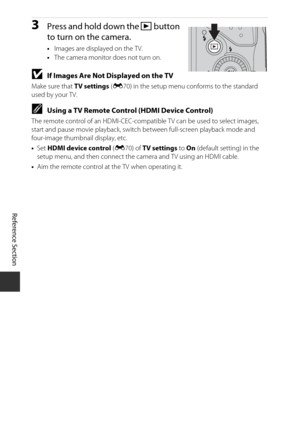 Page 130Reference Section
E14
3Press and hold down the  c button 
to turn on the camera.
• Images are displayed on the TV.
• The camera monitor does not turn on.
BIf Images Are Not Displayed on the TV
Make sure that  TV settings (E70) in the setup menu conforms to the standard 
used by your TV.
CUsing a TV Remote Control (HDMI Device Control)
The remote control of an HDMI-CEC-compati ble TV can be used to select images, 
start and pause movie playback, switch  between full-screen playback mode and 
four-image...