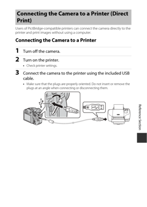 Page 131Reference Section
E15
Users of PictBridge-compati ble printers can connect the camera directly to the 
printer and print images without using a computer.
Connecting the Camera to a Printer
1Turn off the camera.
2Turn on the printer.
• Check printer settings.
3Connect the camera to the printer using the included USB 
cable.
•Make sure that the plugs  are properly oriented. Do  not insert or remove the 
plugs at an angle when connecting or disconnecting them.
Connecting the Camera  to a Printer (Direct...