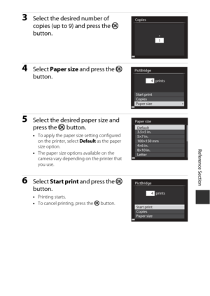 Page 133Reference Section
E17
3Select the desired number of 
copies (up to 9) and press the  k 
button.
4Select  Paper size  and press the  k 
button.
5Select the desired paper size and 
press the  k button.
•To apply the paper size setting configured 
on the printer, select  Default as the paper 
size option.
• The paper size options available on the 
camera vary depending on the printer that 
you use.
6Select  Start print  and press the  k 
button.
• Printing starts.
• To cancel printing, press the  k button....