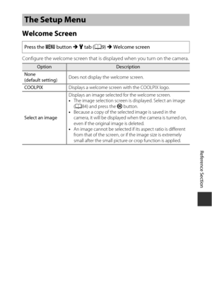 Page 175E59
Reference Section
Welcome Screen
Configure the welcome screen that is displayed when you turn on the camera.
The Setup Menu
Press the  d button  M z tab ( A9) M Welcome screen
OptionDescription
None
(default setting) Does not display the welcome screen.
COOLPIX Displays a welcome screen with the COOLPIX logo.
Select an image Displays an image selected for the welcome screen.
•
The image selection screen is displayed. Select an image 
(A 84) and press the  k button.
• Because a copy of the selected...