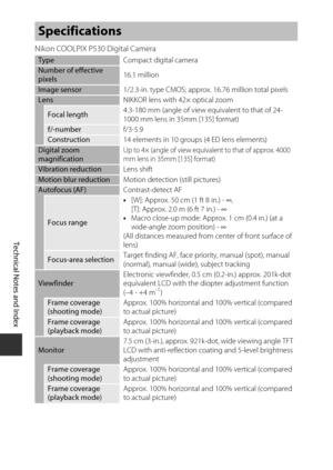 Page 214F16
Technical Notes and Index
Nikon COOLPIX P530 Digital Camera
Specifications
Type Compact digital cameraNumber of effective 
pixels16.1 million
Image sensor
1/2.3-in. type CMOS; approx. 16.76 million total pixelsLensNIKKOR lens with 42× optical zoom
Focal length4.3-180 mm (angle of view equivalent to that of 24-
1000 mm lens in 35mm [135] format)
f/-number
f/3-5.9Construction14 elements in 10 groups (4 ED lens elements)Digital zoom 
magnificationUp to 4× (angle of view equivalent to that of approx....