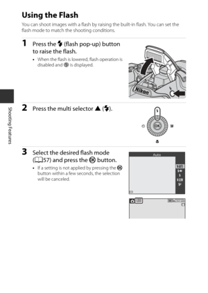 Page 7456
Shooting Features
Using the Flash
You can shoot images with a flash by raising the built-in flash. You can set the 
flash mode to match the shooting conditions.
1Press the m (flash pop-up) button 
to raise the flash.
• When the flash is lowere d, flash operation is 
disabled and  S is displayed.
2Press the multi selector  H (m ).
3Select the desired flash mode 
(A57) and press the  k button.
•If a setting is not applied by pressing the  k 
button within a few seconds, the selection 
will be canceled....