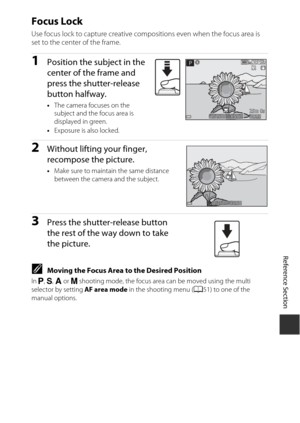 Page 105E21
Reference Section
Focus Lock
Use focus lock to capture creative compositions even when the focus area is 
set to the center of the frame.
1Position the subject in the 
center of the fra me and 
press the shutter-release 
button halfway.
• The camera focuses on the 
subject and the focus area is 
displayed in green.
• Exposure is also locked.
2Without lifting your finger, 
reco mpose the picture.
• Make sure to maintain the same distance 
between the camera and the subject.
3Press the shutter-release...