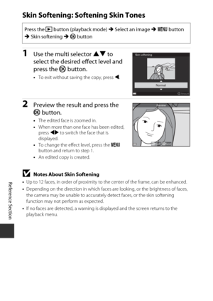 Page 112E28
Reference Section
Skin Softening: Softening Skin Tones
1Use the multi selector  HI to 
select the desired effect level and 
press the  k button.
•To exit without saving the copy, press  J.
2Preview the result and press the 
k  button.
•The edited face is zoomed in.
• When more than one face has been edited, 
press  JK to switch the face that is 
displayed.
• To change the effect level, press the  d 
button and return to step 1.
• An edited copy is created.
BNotes About Skin Softening
•Up to 12 faces,...