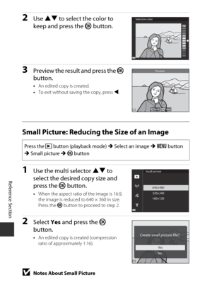 Page 114E30
Reference Section
2Use  HI  to select the color to 
keep and press the  k button.
3Preview the result and press the  k 
button.
• An edited copy is created.
• To exit without saving the copy, press  J.
Small Picture: Reducing the Size of an Image
1Use the multi selector HI  to 
select the desired copy size and 
press the  k button.
•When the aspect ratio of the image is 16:9, 
the image is reduced to 640 × 360 in size. 
Press the k  button to proceed to step 2.
2Select Yes and press the  k 
button.
•...