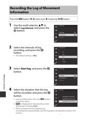 Page 126E42
Reference Section
1Use the multi selector HI to 
select Log interval, and press the k button.
2Select the intervals of log 
recording, and press the  k 
button.
• The default setting is  15 s.
3Select  Start log , and press the  k 
button.
4Select the duration that the log 
will be recorded, and press the  k 
button.
• Log recording starts. Press the  d button 
to exit the menu.
• D  is displayed on  the shooting screen 
during log recording ( A5).
• When a preset time has elapsed, log 
recording...