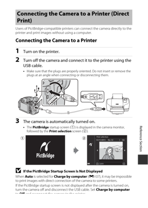 Page 133E49
Reference Section
Users of PictBridge-compati ble printers can connect the camera directly to the 
printer and print images without using a computer.
Connecting the Camera to a Printer
1Turn on the printer.
2Turn off the camera and connec t it to the printer using the 
USB cable.
• Make sure that the plugs  are properly oriented. Do  not insert or remove the 
plugs at an angle when connecting or disconnecting them.
3The camera is automatically turned on.
• The  PictBridge  startup screen ( 1) is...