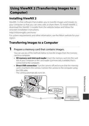 Page 137E53
Reference Section
Installing ViewNX 2
ViewNX 2 is free software that enables  you to transfer images and movies to 
your computer so that you can view, edit, or share them. To install ViewNX 2, 
download the ViewNX 2 installer from the website below and follow the 
onscreen installation instructions.
http://nikonimglib.com/nvnx/
For system requirements and other information, see the Nikon website for your 
region.
Transferring Images to a Computer
1Prepare a memory card that contains images.
You can...