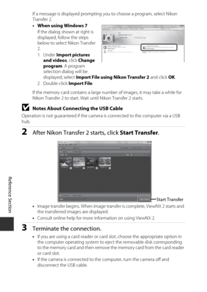 Page 138E54
Reference Section
If a message is displayed prompting you to choose a program, select Nikon 
Transfer 2.
• When using Windows 7
If the dialog shown at right is 
displayed, follow the steps 
below to select Nikon Transfer 
2.
1Under  Import pictures 
and videos , click Change 
program . A program 
selection dialog will be 
displayed; select  Import File using Nikon Transfer 2  and click OK.
2Double-click  Import File.
If the memory card contains a large number of images, it may take a while for 
Nikon...