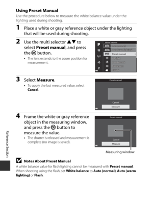 Page 148E64
Reference Section
Using Preset Manual
Use the procedure below to measure the white balance value under the 
lighting used during shooting.
1Place a white or gray reference object under the lighting 
that will be used during shooting.
2Use the multi selector  HI to 
select  Preset manual , and press 
the  k button.
•The lens extends to the zoom position for 
measurement.
3Select  Measure .
•To apply the last measured value, select 
Cancel .
4Frame the white or gray reference 
object in the measuring...