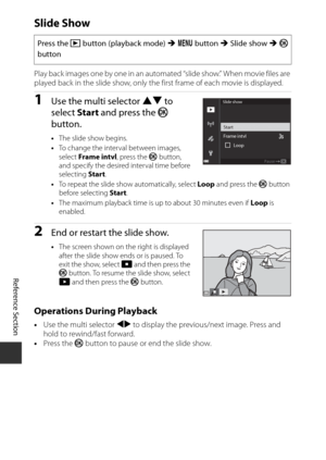 Page 172E88
Reference Section
Slide Show
Play back images one by one in an auto mated “slide show.” When movie files are 
played back in the slide show, only the  first frame of each movie is displayed.
1Use the multi selector HI to 
select  Start and press the  k 
button.
• The slide show begins.
• To change the interval between images, 
select  Frame intvl , press the k button, 
and specify the desired interval time before 
selecting  Start.
• To repeat the slide show automatically, select  Loop and press the...