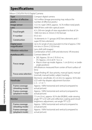 Page 220F16
Technical Notes and Index
Nikon COOLPIX P610 Digital Camera
Specifications
Type Compact digital cameraNumber of effective 
pixels16.0 million (Image processing may reduce the
number of effective pixels.)
Image sensor
1/2.3-in. type CMOS; approx. 16.76 million total pixelsLensNIKKOR lens with 60× optical zoom
Focal length4.3–258 mm (angle of view equivalent to that of 24–
1440 mm lens in 35mm [135] format)
f/-number
f/3.3–6.5
Construction16 elements in 11 groups (4 ED lens elements and 1 
super ED...