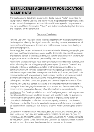 Page 226F22
Technical Notes and Index
The location name data that is stored in th is digital camera (“Data”) is provided for 
your personal, internal use only and not for resale. It is protected by copyright, and is 
subject to the following terms and conditio ns which are agreed to by you, on the 
one hand, and Nikon Corporation (“Nikon”) and its licensors (including their licensors 
and suppliers) on the other hand.
Terms and Conditions
Personal Use Only. You agree to use this Data together with this digital...