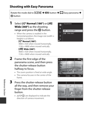 Page 94E10
Reference Section
Shooting with Easy Panorama
1Select W Normal (180°)  or X 
Wide (360°)  as the shooting 
range and press the  k button.
•When the camera is readied in the 
horizontal position, the image size (width × 
height) is as follows.
-W  Normal (180°): 
4800 × 920 when moved horizontally, 
1536 × 4800 when moved vertically
- X  Wide (360°) : 
9600 × 920 when moved horizontally, 
1536 × 9600 when moved vertically
2Frame the first edge of the 
panorama scene, and then press 
the...