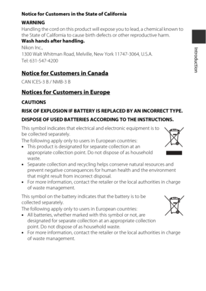Page 11ix
Introduction
Notice for Customers in the State of California
WARNING
Handling the cord on this product will expose you to lead, a chemical known to 
the State of California to cause birth defects or other reproductive harm. 
Wash hands after handling.
Nikon Inc.,
1300 Walt Whitman Road, Melvil le, New York 11747-3064, U.S.A.
Tel: 631-547-4200
Notice for Customers in Canada
CAN ICES-3 B / NMB-3 B
Notices for Customers in Europe
CAUTIONS
RISK OF EXPLOSION IF BATTERY IS REPLACED BY AN INCORRECT TYPE....
