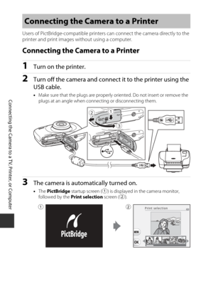 Page 11492
Connecting the Camera to a TV, Printer, or Computer
Users of PictBridge-compatible printers can connect the camera directly to the 
printer and print images without using a computer.
Connecting the Camera to a Printer
1Turn on the printer.
2Turn off the camera and connec t it to the printer using the 
USB cable.
• Make sure that the plugs  are properly oriented. Do  not insert or remove the 
plugs at an angle when connecting or disconnecting them.
3The camera is automatically turned on.
• The...