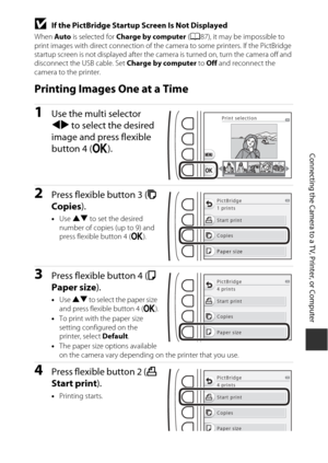 Page 11593
Connecting the Camera to a TV, Printer, or Computer
BIf the PictBridge Startup Screen Is Not Displayed
When Auto is selected for  Charge by computer  (A 87), it may be impossible to 
print images with direct connection of the  camera to some printers. If the PictBridge 
startup screen is not displayed after the camera is turned on, turn the camera off and 
disconnect the  USB cable. Set Charge by computer  to Off  and reconnect the 
camera to the printer.
Printing Images One at a Time
1Use the multi...