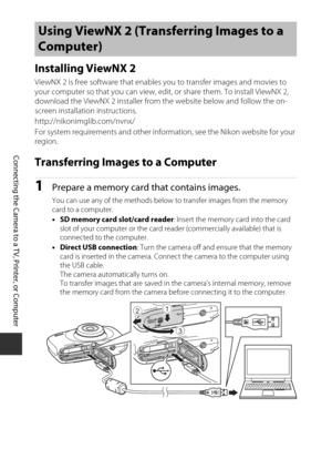 Page 11896
Connecting the Camera to a TV, Printer, or Computer
Installing ViewNX 2
ViewNX 2 is free software that enables you to transfer images and movies to 
your computer so that you can view, edit, or share them. To install ViewNX 2, 
download the ViewNX 2 installer from the website below and follow the on-
screen installation instructions.
http://nikonimglib.com/nvnx/
For system requirements and other information, see the Nikon website for your 
region.
Transferring Images to a Computer
1Prepare a memory...