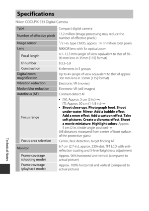 Page 138Technical Notes
116
Nikon COOLPIX S33 Digital Camera
Specifications
TypeCompact digital camera
Number of effective pixels13.2 million (Image processing may reduce the 
number of effective pixels.)
Image sensor1/3.1-in. type CMOS; approx. 
14.17 million total pixels
Lens
NIKKOR lens with 3× optical zoom
Focal length4.1–12.3 mm (angle of view equivalent to that of 30–
90 mm lens in 35mm [135] format)
f/-number
f/3.3–5.9
Construction6 elements in 5 groups
Digital zoom 
magnification Up to 4× (angle of view...