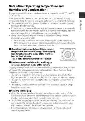 Page 17xv
Introduction
Notes About Operating Temperature and 
Humidity and Condensation
The operation of this camera has been tested at temperatures –10°C – +40°C 
(14°F–104°F).
When you use the camera in cold climate regions, observe the following 
precautions. Keep the camera and spare batteries in a warm place before use.
•The performance of the batteries (number of pictures shot and shooting 
time) will drop temporarily.
• If the camera is in a very cold state, the performance may drop temporarily, 
for...