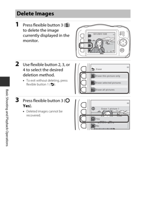 Page 4018
Basic Shooting and Playback Operations
1Press flexible button 3 (n) 
to delete the image 
currently displayed in the 
monitor.
2Use flexible button 2, 3, or 
4 to select the desired 
deletion method.
• To exit without deleting, press 
flexible button 1 ( Q).
3Press flexible button 3 ( R 
Yes ).
•Deleted images cannot be 
recovered.
Delete Images
44
1 5 / 1 1 / 2 0 1 515/11/20151 5 : 3 015:30
Erase this picture only Erase
Erase selected pictures
Erase all pictures
Yes
No Erase 1 picture ? 