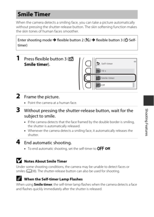 Page 4725
Shooting Features
When the camera detects a smiling face, you can take a picture automatically 
without pressing the shutter-release button. The skin softening function makes 
the skin tones of human faces smoother.
1Press flexible button 3 ( Y 
Smile timer ).
2Frame the picture.
•Point the camera at a human face.
3Without pressing the shutter-release button, wait for the 
subject to smile.
•If the camera detects that the face framed by the double border is smiling, 
the shutter is automatically...