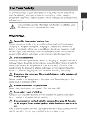 Page 7v
Introduction
To prevent damage to your Nikon product or injury to yourself or to others, 
read the following safety precautions in their entirety before using this 
equipment. Keep these safety instructions where all those who use the product 
will read them.
WARNINGS
Turn off in the event of malfunction
Should you notice smoke or an unus ual smell coming from the camera or 
Charging AC Adapter, unplug the Charging AC Adapter and remove the 
battery immediat ely, taking care to avoid burns. Continued...