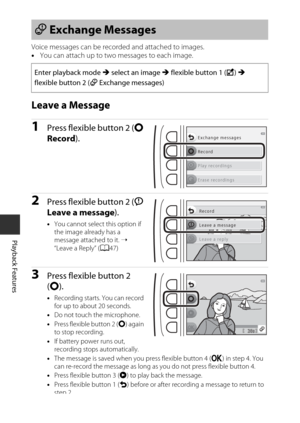 Page 6846
Playback Features
Voice messages can be recorded and attached to images.
•You can attach up to two messages to each image.
Leave a Message
1Press flexible button 2 ( q 
Record ).
2Press flexible button 2 ( I 
Leave a message ).
•You cannot select  this option if 
the image already has a 
message attached to it.  ➝ 
“Leave a Reply” ( A47)
3Press flexible button 2 
(q ).
•Recording starts. You can record 
for up to about 20 seconds.
• Do not touch the microphone.
• Press flexible button 2 ( q) again 
to...