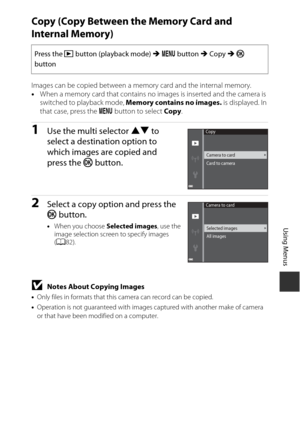 Page 10181
Using Menus
Copy (Copy Between the Memory Card and 
Internal Memory)
Images can be copied between a memory card and the internal memory.
•When a memory card that contains no images is inserted and the camera is 
switched to playback mode, Memory contains no images.  is displayed. In 
that case, press the  d button to select Copy .
1Use the multi selector HI  to 
select a destination option to 
which images are copied and 
press the k  button. 
2Select a copy option and press the 
k button.
•When you...