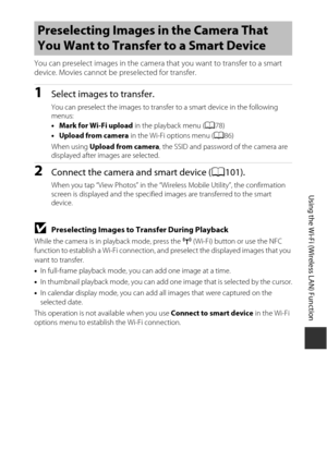 Page 123103
Using the Wi-Fi (Wireless LAN) Function
You can preselect images in the camera that you want to transfer to a smart 
device. Movies cannot be preselected for transfer.
1Select images to transfer.
You can preselect the images to transfer to a smart device in the following 
menus:
• Mark for Wi-Fi upload  in the playback menu (A78)
• Upload from camera  in the Wi-Fi options menu ( A86) 
When using Upload from camera , the SSID and password of the camera are 
displayed after images are selected....